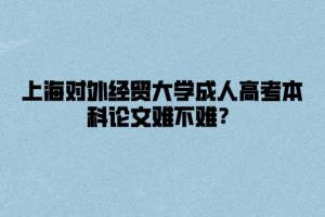 上海對外經貿大學成人高考本科論文難不難？