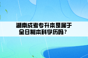 湖南成考專升本是屬于全日制本科學(xué)歷嗎?