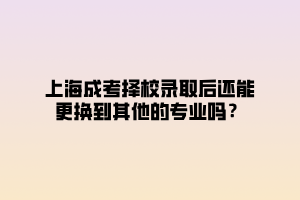 上海成考擇校錄取后還能更換到其他的專業嗎?