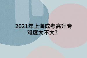 2021年上海成考高升專難度大不大?