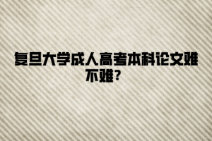 復旦大學成人高考本科論文難不難？